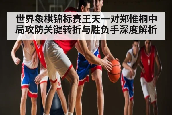 世界象棋锦标赛王天一对郑惟桐中局攻防关键转折与胜负手深度解析