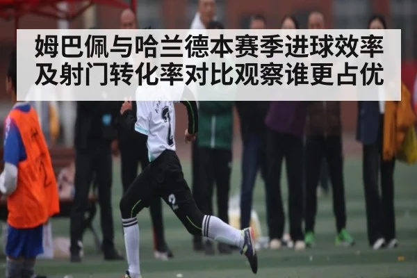 姆巴佩与哈兰德本赛季进球效率及射门转化率对比观察谁更占优